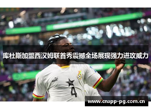 库杜斯加盟西汉姆联首秀震撼全场展现强力进攻威力